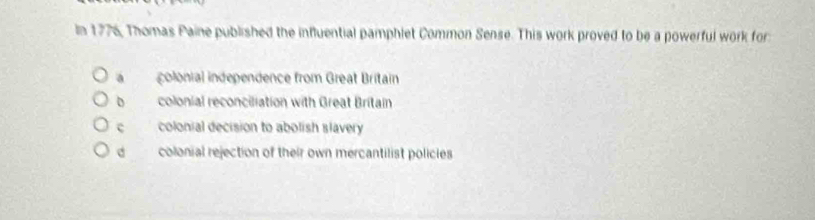 In 1776, Thomas Paine published the influential pamphiet Common Sense. This work proved to be a powerful work for
a colonial independence from Great Britain
colonial reconciliation with Great Britain
c colonial decision to abolish slavery
d colonial rejection of their own mercantilist policies