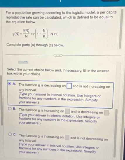 For a population growing according to the logistic model, a per capita
reproductive rate can be calculated, which is defined to be equal to
the equation below.
g(N)= f(N)/N =r(1- N/K ), N≥ 0
Complete parts (a) through (c) below.
Select the correct choice below and, if necessary, fill in the answer
box within your choice.
A. The function g is decreasing on □ and is not increasing on
any interval.
(Type your answer in interval notation. Use integers or
fractions for any numbers in the expression. Simplify
your answer.)
B. The function g is increasing on° and is decreasing on □. 
(Type your answer in interval notation. Use integers or
fractions for any numbers in the expression. Simplify
your answers.)
C. The function g is increasing on □ and is not decreasing on
any interval.
(Type your answer in interval notation. Use integers or
fractions for any numbers in the expression. Simplify
your answer.)