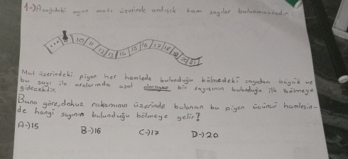 (- ) Aaajiahi agan mats isrinde andisik tam sagdlar balunmmabiodin
Mat aizerindeki pigon her hamlede bulunduga bolmedeki saydan bāyik we
gideceltin by say" The oralermda asal elage bix sayisimin balunduga ilh bilmege
Buna gire, dohua rakamimn aixerinde bulanan bu pigon isinci hamlesin.
de hangi saymin balundugu bòlmeye gelir?
A-) 15 B-) 16
D-) 20