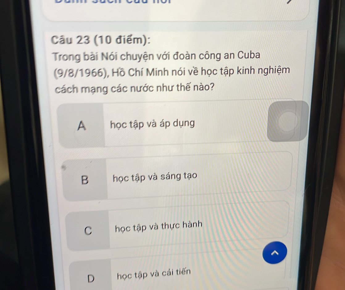 Trong bài Nói chuyện với đoàn công an Cuba
(9/8/1966), Hồ Chí Minh nói về học tập kinh nghiệm
cách mạng các nước như thế nào?
A học tập và áp dụng
B học tập và sáng tạo
C học tập và thực hành
D học tập và cái tiến
