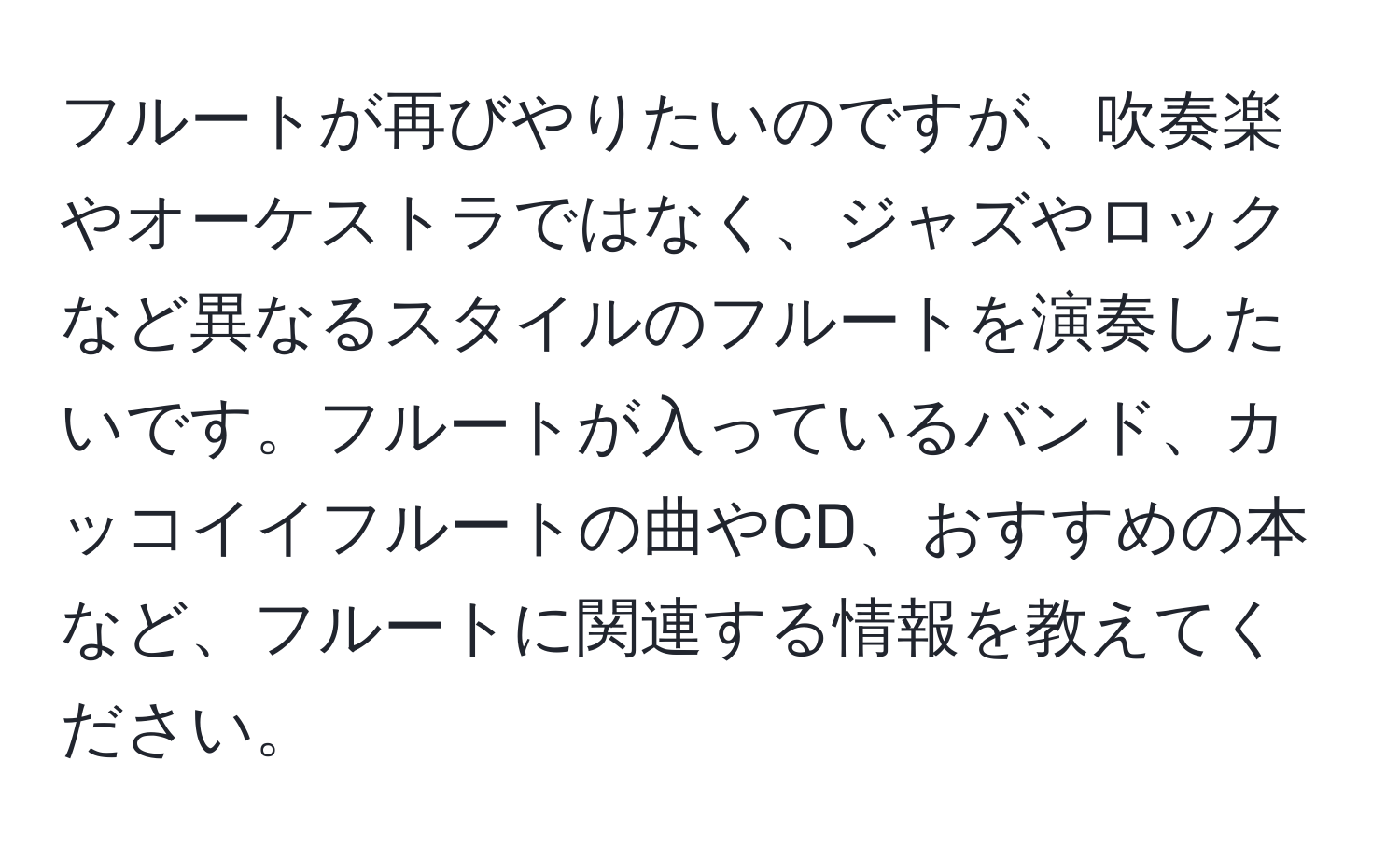 フルートが再びやりたいのですが、吹奏楽やオーケストラではなく、ジャズやロックなど異なるスタイルのフルートを演奏したいです。フルートが入っているバンド、カッコイイフルートの曲やCD、おすすめの本など、フルートに関連する情報を教えてください。