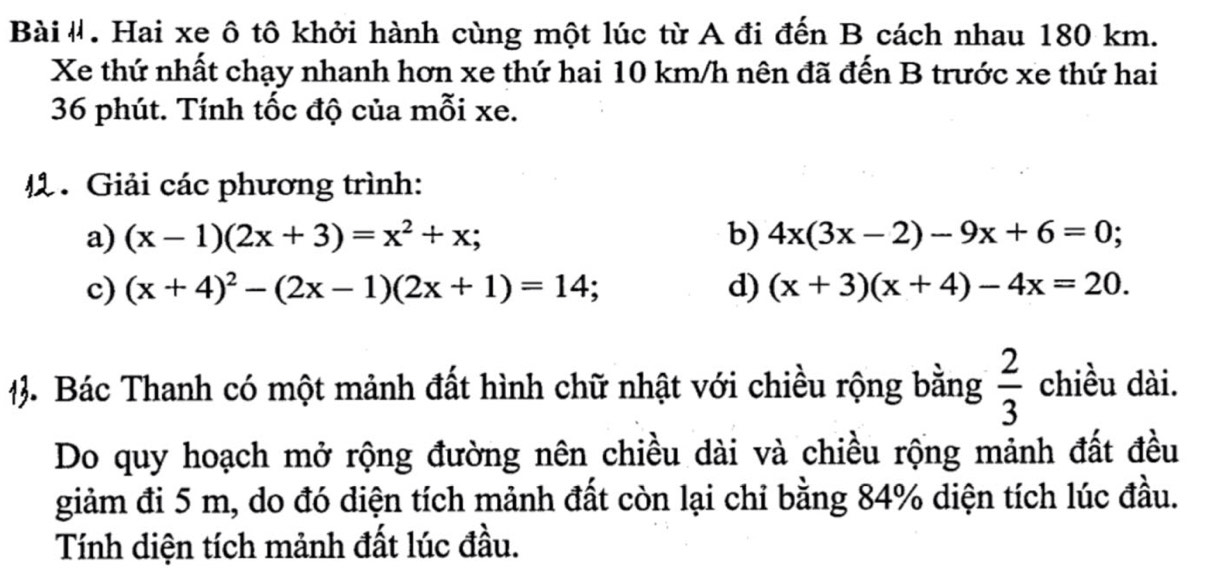 Bài#. Hai xe ô tô khởi hành cùng một lúc từ A đi đến B cách nhau 180 km. 
Xe thứ nhất chạy nhanh hơn xe thứ hai 10 km/h nên đã đến B trước xe thứ hai
36 phút. Tính tốc độ của mỗi xe. 
4. Giải các phương trình: 
a) (x-1)(2x+3)=x^2+x; b) 4x(3x-2)-9x+6=0; 
c) (x+4)^2-(2x-1)(2x+1)=14 d) (x+3)(x+4)-4x=20. 
3. Bác Thanh có một mảnh đất hình chữ nhật với chiều rộng bằng  2/3  chiều dài. 
Do quy hoạch mở rộng đường nên chiều dài và chiều rộng mảnh đất đều 
giảm đi 5 m, do đó diện tích mảnh đất còn lại chỉ bằng 84% diện tích lúc đầu. 
Tính diện tích mảnh đất lúc đầu.