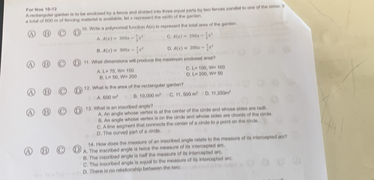 For Nos A rectangular garden is to be enclosed by a fence and divided into three equal parts by two fences parallel to one of the sides. It
10-12
a total of 600 m of fencing material is available, let x represent the width of the garden.
10. Write a polynomial function A(x) to represent the total area of the garden.
A. A(x)=300x- 1/3 x^3 C. A(x)=200x- 1/3 x^3
B. A(x)=300x- 4/3 x^2 D. A(x)=200x- 4/3 x^3
7 (B 11. What dimensions will produce the maximum enclosed area?
A. L=75, W=150 C. L=100, W=100
B. L=50, W=200 D. L=200, W=50
B (C°) 12. What is the area of the rectangular garden?
A. 600m^2 B. 10,000m^2 C. 11,500m^2 D. 11,250m^2
A B 13. What is an inscribed angle?
A. An angle whose vertex is at the center of the circle and whose sides are radii.
B. An angle whose vertex is on the circle and whose sides are chords of the circle.
C. A line segment that connects the center of a circle to a point on the circle.
D. The curved part of a circle.
14. How does the measure of an inscribed angle relate to the measure of its intercepted arc?
A. The inscribed angle is twice the measure of its intercepted arc.
B. The inscribed angle is half the measure of its intercepted arc.
C. The inscribed angle is equal to the measure of its intercepted arc.
D. There is no relationship between the two.