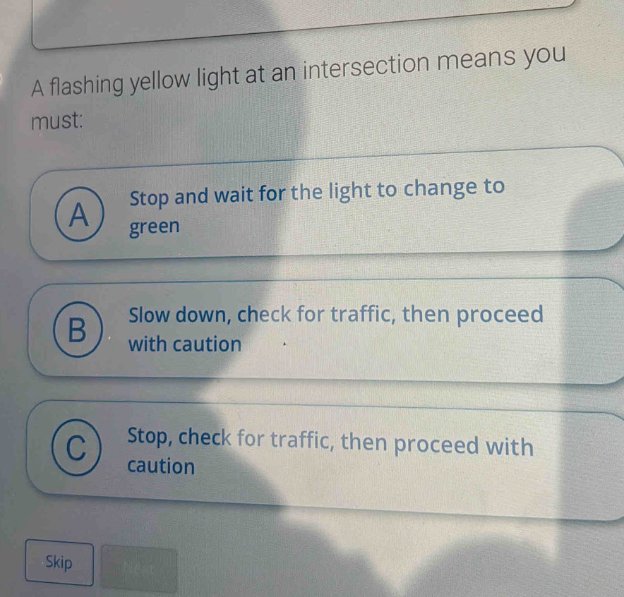 A flashing yellow light at an intersection means you
must:
Stop and wait for the light to change to
A green
B Slow down, check for traffic, then proceed
with caution
Stop, check for traffic, then proceed with
caution
Skip