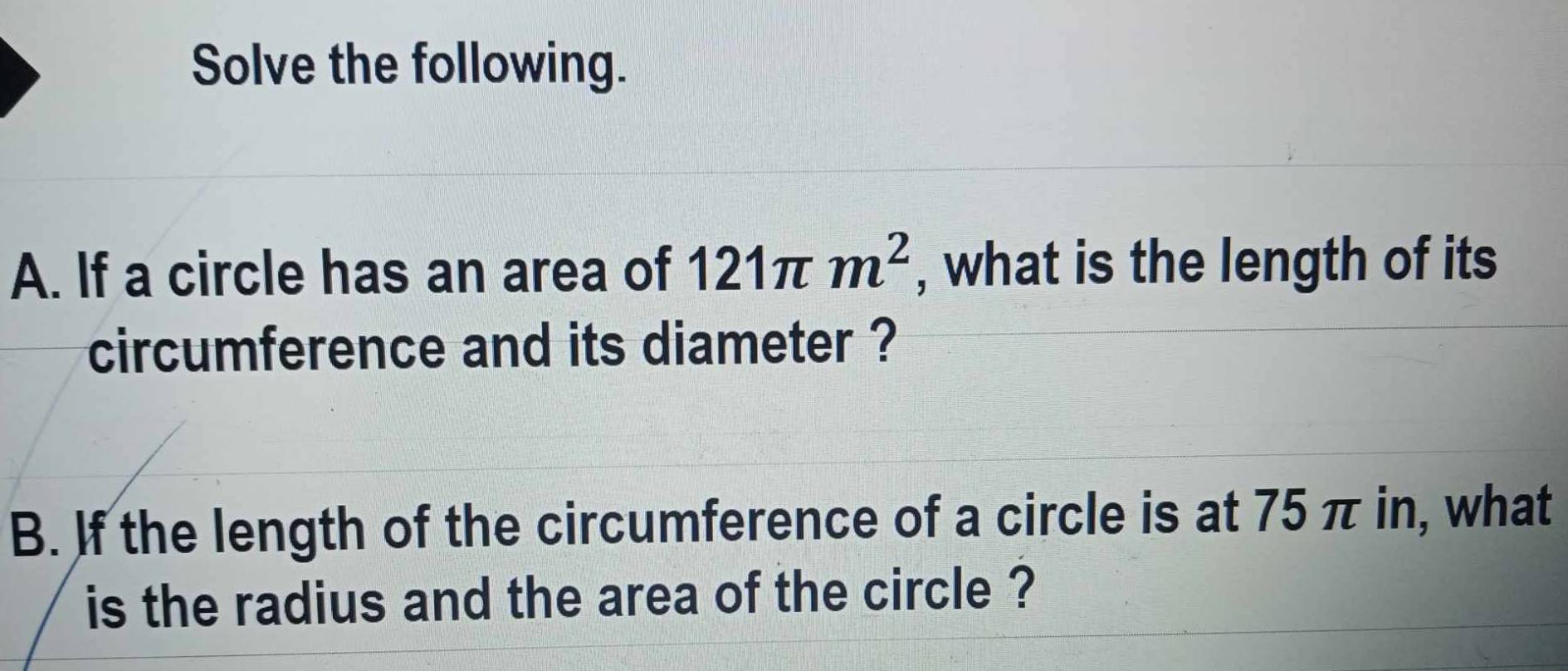 Solve the following. 
A. If a circle has an area of 121π m^2 , what is the length of its 
circumference and its diameter ? 
B. If the length of the circumference of a circle is at 75 π in, what 
is the radius and the area of the circle ?