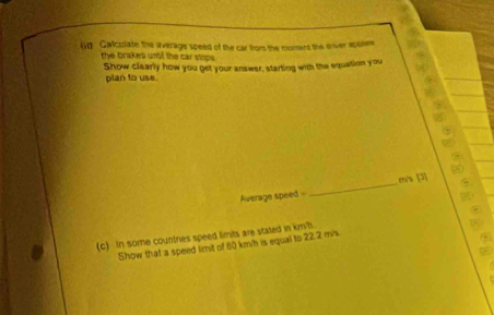 Calculate the average speed of the car from the moment the oniver spokes 
the brakes until the car stops. 
Show clearly how you get your answer, starting with the equation you 
plan to use. 
Average speed _ m/s [3] 
(c) In some countres speed limits are stated in km. 
Show that a speed limit of 80 km/h is equal to 22.2 m/s.