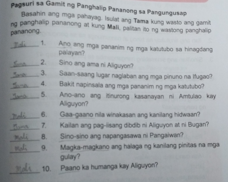 Pagsuri sa Gamit ng Panghalip Pananong sa Pangungusap 
Basahin ang mga pahayag. Isulat ang Tama kung wasto ang gamit 
ng panghalip pananong at kung Mali, palitan ito ng wastong panghalip 
pananong. 
_1. Ano ang mga pananim ng mga katutubo sa hinagdang 
palayan? 
_2. Sino ang ama ni Aliguyon? 
_3. Saan-saang lugar naglaban ang mga pinuno na Ifugao? 
_4. Bakit napinsala ang mga pananim ng mga katutubo? 
_5. Ano-ano ang itinurong kasanayan ni Amtulao kay 
Aliguyon? 
_6. Gaa-gaano nila winakasan ang kanilang hidwaan? 
_ 
7. Kailan ang pag-iisang dibdib ni Aliguyon at ni Bugan? 
_ 
8. Sino-sino ang napangasawa ni Pangaiwan? 
_9. Magka-magkano ang halaga ng kanilang pinitas na mga 
gulay? 
_ 
10. Paano ka humanga kay Aliguyon?