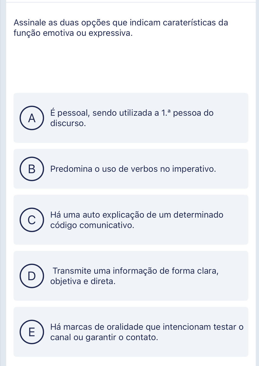 Assinale as duas opções que indicam caraterísticas da
função emotiva ou expressiva.
É pessoal, sendo utilizada a 1.^a pessoa do
A discurso.
B Predomina o uso de verbos no imperativo.
C Há uma auto explicação de um determinado
código comunicativo.
D
Transmite uma informação de forma clara,
objetiva e direta.
E Há marcas de oralidade que intencionam testar o
canal ou garantir o contato.