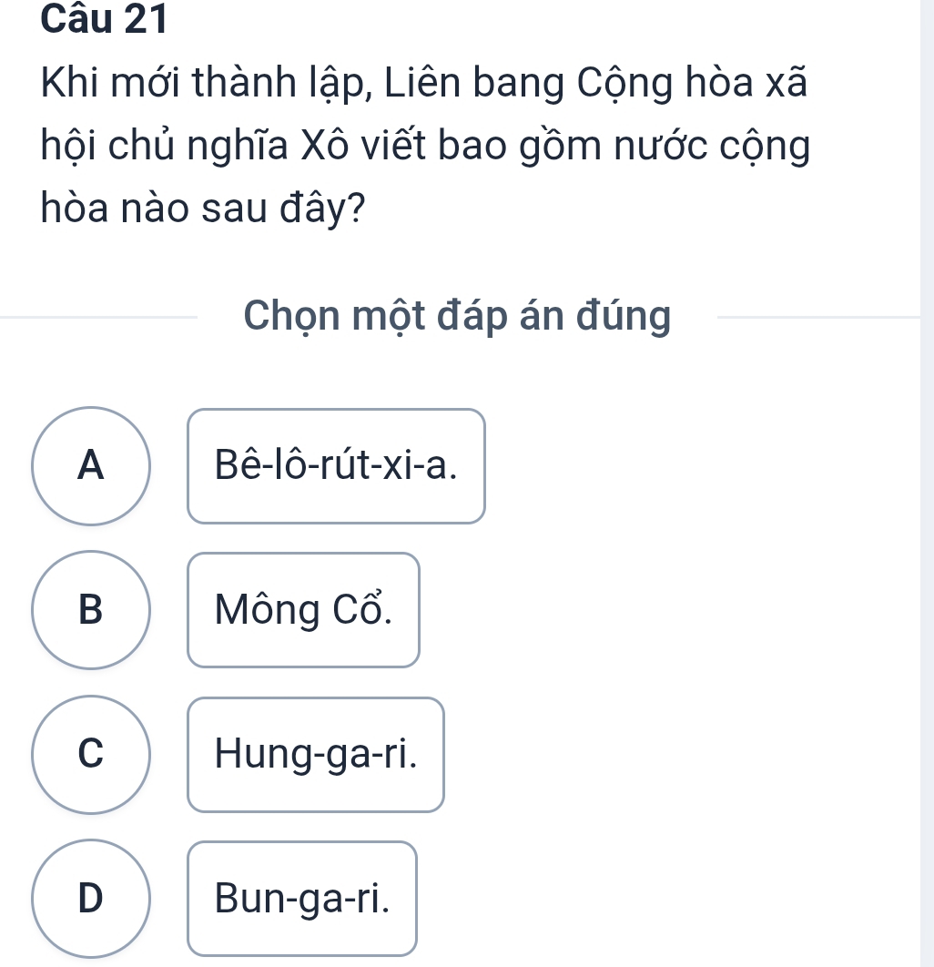 Khi mới thành lập, Liên bang Cộng hòa xã
hội chủ nghĩa Xô viết bao gồm nước cộng
hòa nào sau đây?
Chọn một đáp án đúng
A Bê-lô-rút-xi-a.
B Mông Cổ.
C Hung-ga-ri.
D Bun-ga-ri.