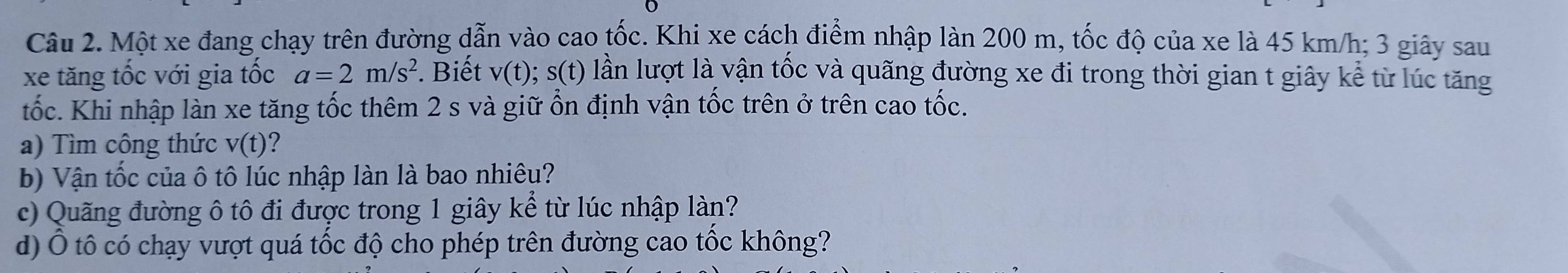 Một xe đang chạy trên đường dẫn vào cao tốc. Khi xe cách điểm nhập làn 200 m, tốc độ của xe là 45 km/h; 3 giây sau 
xe tăng tốc với gia tốc a=2m/s^2. Biết v(t) ;s(t) lần lượt là vận tốc và quãng đường xe đi trong thời gian t giây kể từ lúc tăng 
tốc. Khi nhập làn xe tăng tốc thêm 2 s và giữ ổn định vận tốc trên ở trên cao tốc. 
a) Tìm công thức v(t) 2 
b) Vận tốc của ô tô lúc nhập làn là bao nhiêu? 
c) Quãng đường ô tô đi được trong 1 giây kể từ lúc nhập làn? 
d) Ô tô có chạy vượt quá tốc độ cho phép trên đường cao tốc không?