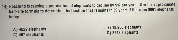 Poaching is causing a population of elephants to decline by 5% per year. Use the approximate
half-life formula to determine the fraction that remains in 59 years if there are 8661 elephants
today.
A) 4829 elephants B) 18,250 elephants
C) 467 elephants D) 8243 elephants