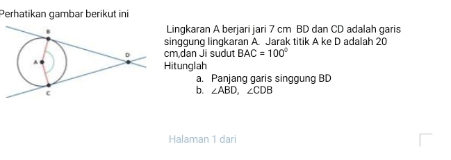 Perhatikan gambar berikut ini 
Lingkaran A berjari jari 7 cm BD dan CD adalah garis 
inggung lingkaran A. Jarak titik A ke D adalah 20
m,dan Ji sudut BAC=100°
itunglah 
a. Panjang garis singgung BD
b. ∠ ABD, ∠ CDB
Halaman 1 dari