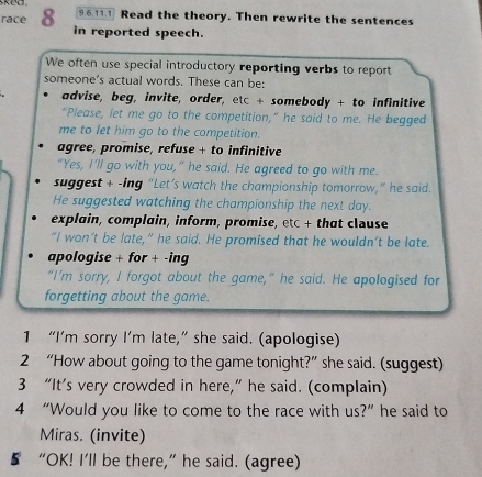 race 8 9 6,11.1 Read the theory. Then rewrite the sentences 
in reported speech. 
We often use special introductory reporting verbs to report 
someone’s actual words. These can be: 
advise, beg, invite, order, etc + somebody + to infinitive 
“Please, let me go to the competition,” he said to me. He begged 
me to let him go to the competition. 
agree, promise, refuse + to infinitive 
“Yes, I’ll go with you,” he said. He agreed to go with me. 
suggest + -ing “Let’s watch the championship tomorrow,” he said. 
He suggested watching the championship the next day. 
explain, complain, inform, promise, etc + that clause 
“I won’t be late,” he said. He promised that he wouldn’t be late. 
apologise + for + -ing 
“I’m sorry, I forgot about the game,” he said. He apologised for 
forgetting about the game. 
1 “I’m sorry I’m late,” she said. (apologise) 
2 “How about going to the game tonight?” she said. (suggest) 
3 “It’s very crowded in here,” he said. (complain) 
4 “Would you like to come to the race with us?”he said to 
Miras. (invite) 
5 “OK! I’ll be there,” he said. (agree)