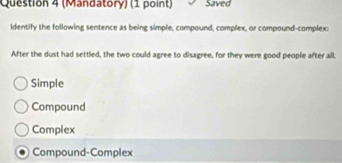 (Mandatory) (1 point) Saved
ldentify the following sentence as being simple, compound, complex, or compound-complex:
After the dust had settled, the two could agree to disagree, for they were good people after all.
Simple
Compound
Complex
Compound-Complex