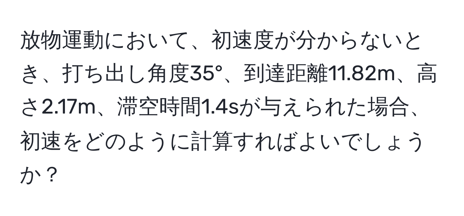 放物運動において、初速度が分からないとき、打ち出し角度35°、到達距離11.82m、高さ2.17m、滞空時間1.4sが与えられた場合、初速をどのように計算すればよいでしょうか？