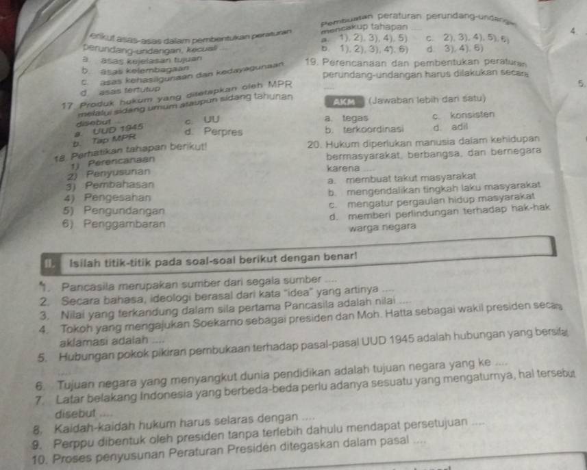 Pembuman peraturan peründang-undangw
mencakup tahapan
4.
erikut asas-asas dalam pembentukan peraturan a. 1). 2). 3),4). 5) c. 2), 3).4), 5). 6
perundang-undangan, kecual b. 1), 2), 3), 4). 6) d. 3), 4). 6)
a  asas kejelasan tujuan
b asas kelembagaan
C asas kehasilgunaan dan kedayegunaan 19. Perencanaan dan pembentukan peraturan
perundang-undangan harus dilakukan secar
d asas tertutup
17. Produk hokum yang ditetapkan oleh MPP
_
5.
melalui sidang umum araupun sidang tahunan
AKM  (Jawaban lebih dan satu)
disebut c. UU a. tegas c. konsisten
b. Tap MPR a. UUD 1945
d. Perpres b. terkoordinasi d. adil
18. Parhatikan tahapan berikut!
20. Hukum diperlukan manusia dalam kehidupan
bermasyarakat, berbangsa, dan bernegara
1) Perencanaan
2) Penyusunan
karena
3) Pembahasan a. membuat takut masyarakat
4) Pengesahan b. mengendalikan tingkah laku masyarakat
c. mengatur pergaulan hidup masyarakat
5) Pengundangan
6) Penggambaran d. memberi perlindungan terhadap hak-hak
warga negara
u. Isilah titik-titik pada soal-soal berikut dengan benar!
1. Pancasila merupakan sumber dari segala sumber     
2. Secara bahasa, ideologi berasal dari kata "idea" yang artinya_
3. Nilai yang terkandung dalam sila pertama Pancasila adalah nilai
4. Tokoh yang mengajukan Soekarno sebagai presiden dan Moh. Hatta sebagai wakil presiden seca
aklamasi adalah    
5. Hubungan pokok pikiran perbukaan terhadap pasal-pasal UUD 1945 adalah hubungan yang bersifa
6. Tujuan negara yang menyangkut dunia pendidikan adalah tujuan negara yang ke ....
7. Latar belakang Indonesia yang berbeda-beda perlu adanya sesuatu yang mengaturnya, hal tersebut
disebut ,..
8. Kaidah-kaidah hukum harus selaras dengan ....
9. Perppu dibentuk oleh presiden tanpa terlebih dahulu mendapat persetujuan ....
10. Proses penyusunan Peraturan Presiden ditegaskan dalam pasal ....