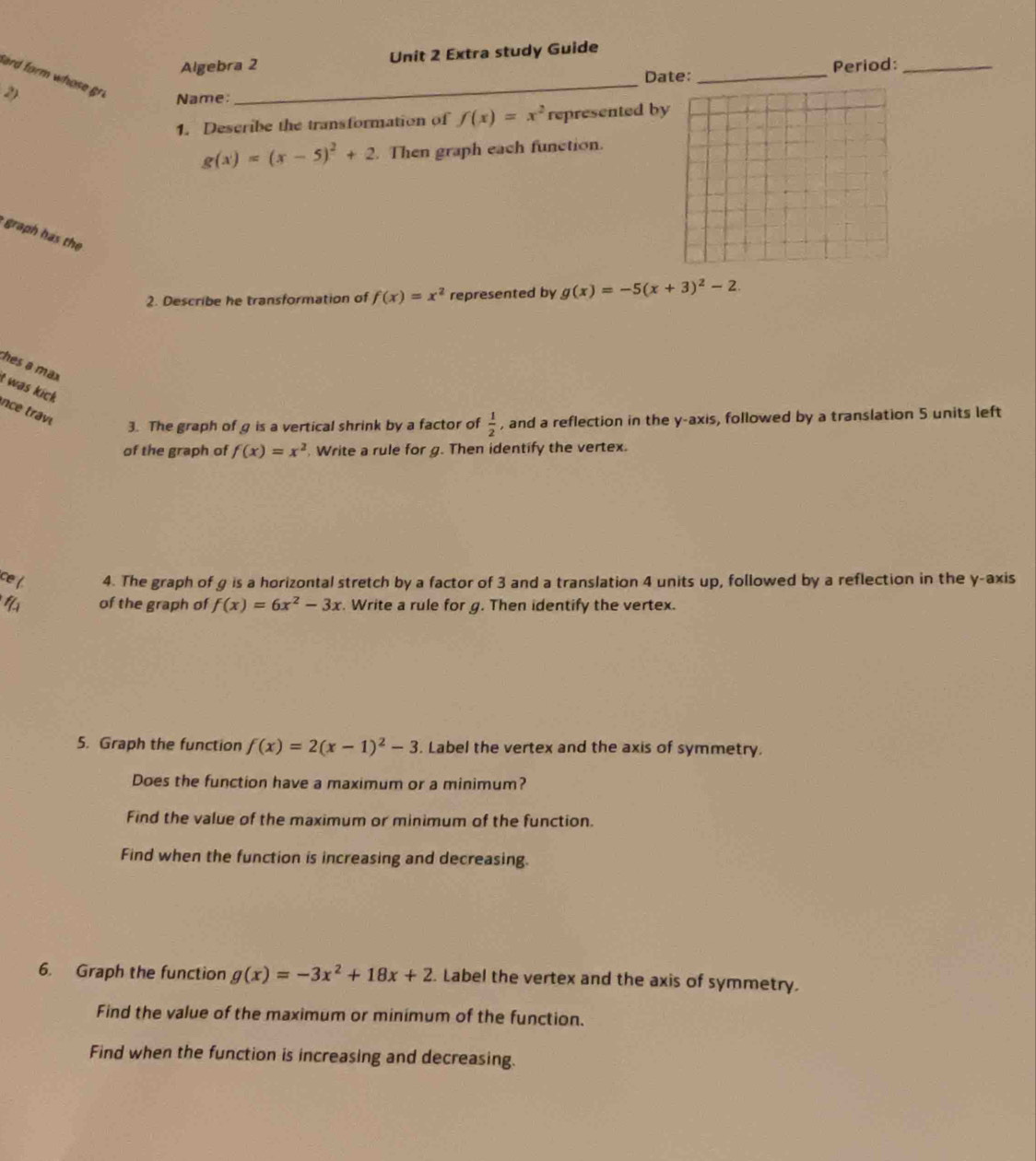 Algebra 2 Unit 2 Extra study Guide 
Date: 
2) __Period:_ 
Sard form whose gri Name: 
1. Describe the transformation of f(x)=x^2 represented by
g(x)=(x-5)^2+2 Then graph each function. 
graph has the 
2. Describe he transformation of f(x)=x^2 represented by g(x)=-5(x+3)^2-2. 
thes a max 
t was kick 
nce trav 
3. The graph of g is a vertical shrink by a factor of  1/2  , and a reflection in the y-axis, followed by a translation 5 units left 
of the graph of f(x)=x^2. Write a rule for g. Then identify the vertex. 
ce ( 4. The graph of g is a horizontal stretch by a factor of 3 and a translation 4 units up, followed by a reflection in the y-axis 
4 of the graph of f(x)=6x^2-3x. Write a rule for g. Then identify the vertex. 
5. Graph the function f(x)=2(x-1)^2-3. Label the vertex and the axis of symmetry. 
Does the function have a maximum or a minimum? 
Find the value of the maximum or minimum of the function. 
Find when the function is increasing and decreasing. 
6. Graph the function g(x)=-3x^2+18x+2. Label the vertex and the axis of symmetry. 
Find the value of the maximum or minimum of the function. 
Find when the function is increasing and decreasing.