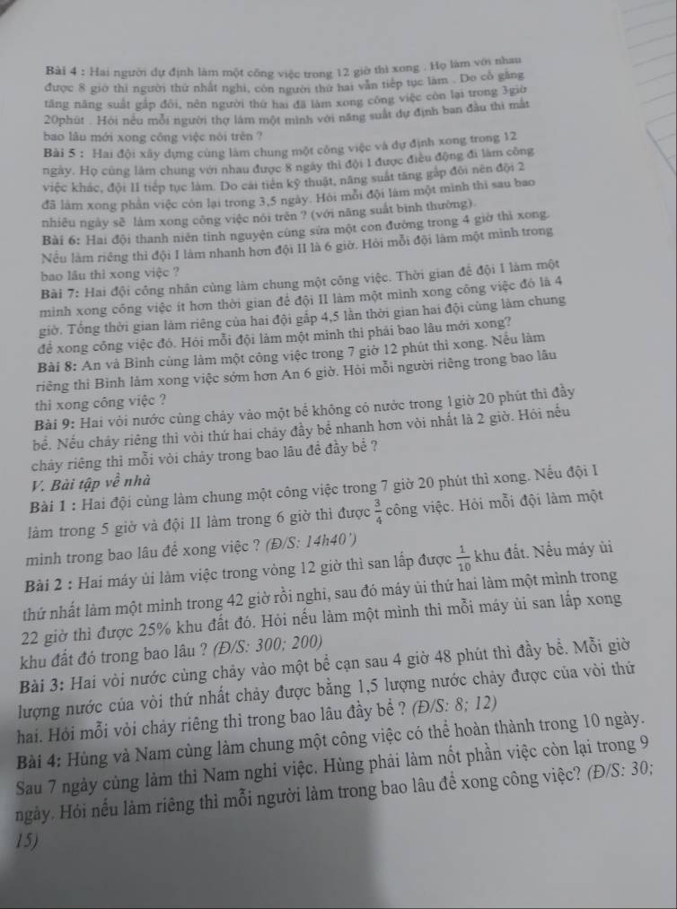 Hai người dự định làm một công việc trong 12 giờ thì xong . Họ làm với nhau
được 8 giờ thi người thứ nhất nghi, côn người thứ hai văn tiếp tục làm . Do cổ găng
tăng năng suất gầp đổi, nên người thứ hai đã làm xong công việc còn lại trong 3giờ
20phút . Hỏi nều mỗi người thợ làm một mình với năng suất dự định ban đầu thì mắt
bao lâu mới xong công việc nói trên ?
Bài 5 : Hai đội xây dựng cùng làm chung một công việc và dự định xong trong 12
ngày. Họ cùng làm chung với nhau được 8 ngày thì đội 1 được điều động đi làm công
việc khác, đội 1I tiếp tục làm. Do cái tiên kỹ thuật, năng suất tăng gáp đôi nên đội 2
đã làm xong phần việc còn lại trong 3,5 ngày. Hỏi môi đội làm một mình thi sau bao
nhiêu ngày sẽ làm xong công việc nói trên ? (với năng suất bình thường)
Bài 6: Hai đội thanh niên tỉnh nguyện cùng sửa một con đường trong 4 giờ thì xong
Nếu làm riêng thì đội I lám nhanh hơn đội II là 6 giờ. Hỏi mỗi đội làm một mình trong
bao lâu thì xong việc ?
Bài 7: Hai đội công nhân cùng làm chung một công việc. Thời gian để đội 1 làm một
minh xong công việc ít hơn thời gian để đội II làm một mình xong công việc đó là 4
giờ. Tổng thời gian làm riêng của hai đội gắp 4,5 lần thời gian hai đội cùng làm chung
để xong công việc đó. Hỏi mỗi đội làm một minh thi phải bao lâu mới xong?
Bài 8: An và Bình củng làm một công việc trong 7 giờ 12 phút thì xong. Nếu làm
triếng thì Bình làm xong việc sớm hơn An 6 giờ. Hỏi mỗi người riêng trong bao lâu
thì xong công việc ?
Bài 9: Hai vỏi nước cùng chảy vào một bể không có nước trong 1giờ 20 phút thì đầy
bể. Nếu chảy riêng thì vòi thứ hai chảy đầy bể nhanh hơn vòi nhất là 2 giờ. Hỏi nếu
chảy riêng thì mỗi vỏi chảy trong bao lâu đề đầy bể ?
V. Bài tập về nhà
Bài 1 : Hai đội cùng làm chung một công việc trong 7 giờ 20 phút thì xong. Nếu đội I
làm trong 5 giờ và đội II làm trong 6 giờ thì được  3/4  công việc. Hỏi mỗi đội làm một
minh trong bao lâu để xong việc ? (Đ/S: 14h40')
Bài 2 : Hai máy ủi làm việc trong vòng 12 giờ thì san lấp được  1/10  khu đất. Nếu máy ùi
thứ nhất làm một minh trong 42 giờ rồi nghi, sau đó máy ủi thứ hai làm một mình trong
22 giờ thì được 25% khu đất đó. Hỏi nếu làm một mình thì mỗi máy ủi san lấp xong
khu đất đó trong bao lâu ? (Đ/S: 300; 200)
Bài 3: Hai vòi nước cùng chảy vào một bể cạn sau 4 giờ 48 phút thì đầy bề. Mỗi giờ
lượng nước của vòi thứ nhất chảy được bằng 1,5 lượng nước chảy được của vòi thứ
hai. Hỏi mỗi vỏi chảy riêng thì trong bao lâu đầy bề ? (Đ/S: 8; 12)
Bài 4: Hùng và Nam cùng làm chung một công việc có thể hoàn thành trong 10 ngày.
Sau 7 ngày cùng làm thì Nam nghi việc. Hùng phải làm nốt phần việc còn lại trong 9
ngày. Hỏi nếu làm riêng thì mỗi người làm trong bao lâu để xong công việc? (Đ/S: 30;
15)