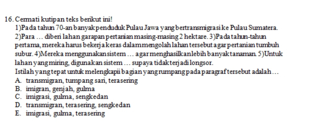 Cermati kutipan teks berikut ini!
1)Pada tahun 70 -an banyakpenduduk Pulau Jawa yangbertransmigra sike Pulau Sumatera.
2)Para … diberi lahan garapan pertanian masing-masing 2 hektare. 3)Padatahun-tahun
pertama, merek a harus bekerja keras dalammengolah lahan tersebut a gar pertanian tumbuh
subur. 4)Mereka menggunakansistem … agarmenghasilkanlebih banyaktanaman 5)Untuk
lahan yang miring, digunakan sistem …. supaya tidakterjadi longsor.
Istilah yang tepat untuk melengkapii bagian yang rumpang pada paragraftersebut adalah...
A. transmigran, tumpang sari, terasering
B. imigran, genjah, gulma
C. imigrasi, gulma, sengkedan
D. transmigran, terasering, sengkedan
E. imigrasi, gulma, terasering