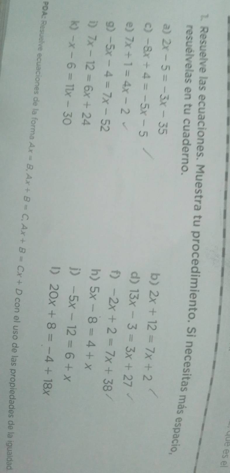 que es el 
1. Resuelve las ecuaciones. Muestra tu procedimiento. Si necesitas más espacio, 
resuélvelas en tu cuaderno. 
a) 2x-5=-3x-35
c) -8x+4=-5x-5
b) 2x+12=7x+2
d) 
e) 7x+1=4x-2 13x-3=3x+27
f) 
g) -5x-4=7x-52 -2x+2=7x+38
h) 
i) 7x-12=6x+24 5x-8=4+x
j) 
k) -x-6=11x-30 -5x-12=6+x
1) 20x+8=-4+18x
PDA: Resuelve ecuaciones de la forma Ax=B, Ax+B=C, Ax+B=Cx+D con el uso de las propiedades de la igualdad.