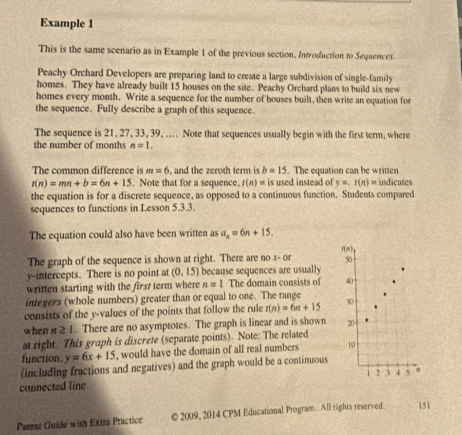 Example 1 
This is the same scenario as in Example 1 of the previous section, Introduction to Sequences 
Peachy Orchard Developers are preparing land to create a large subdivision of single-family 
homes. They have already built 15 houses on the site. Peachy Orchard plans to build six new 
homes every month. Write a sequence for the number of houses built, then write an equation for 
the sequence. Fully describe a graph of this sequence. 
The sequence is 21, 27, 33, 39, .... Note that sequences usually begin with the first term, where 
the number of months n=1. 
The common difference is m=6 , and the zeroth term is b=15. The equation can be written
t(n)=mn+b=6n+15. Note that for a sequence, t(n)= is used instead of y=.t(n)= indicates 
the equation is for a discrete sequence, as opposed to a continuous function. Students compared 
sequences to functions in Lesson 5.3.3. 
The equation could also have been written as a_n=6n+15.
f(n)
The graph of the sequence is shown at right. There are no x - or
50
y-intercepts. There is no point at (0,15) because sequences are usually 
written starting with the first term where n=1 The domain consists of 40
integers (whole numbers) greater than or equal to one. The range 
consists of the y -values of the points that follow the rule t(n)=6n+15 30 
when n≥ 1. There are no asymptotes. The graph is linear and is shown 20
at right. This graph is discrete (separate points). Note: The related 
function. y=6x+15 , would have the domain of all real numbers 10
(including fractions and negatives) and the graph would be a continuous 
connected line 1 2 3 4 n
Parent Guide with Extra Practice © 2009, 2014 CPM Educational Program. All rights reserved. 151