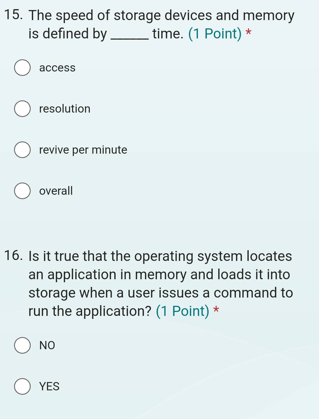 The speed of storage devices and memory
is defined by _time. (1 Point) *
access
resolution
revive per minute
overall
16. Is it true that the operating system locates
an application in memory and loads it into
storage when a user issues a command to
run the application? (1 Point) *
NO
YES