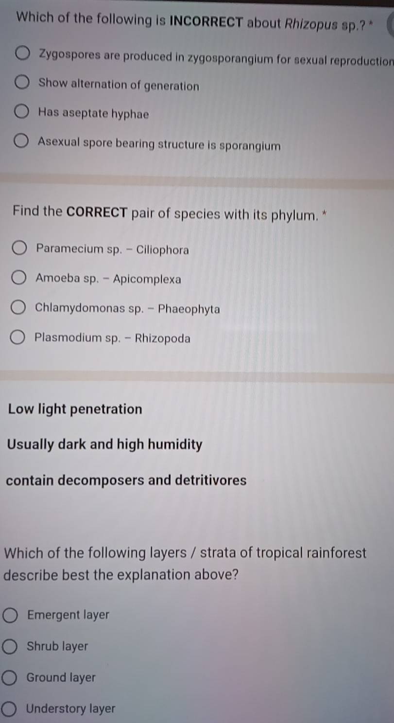 Which of the following is INCORRECT about Rhizopus sp.? *
Zygospores are produced in zygosporangium for sexual reproduction
Show alternation of generation
Has aseptate hyphae
Asexual spore bearing structure is sporangium
Find the CORRECT pair of species with its phylum. *
Paramecium sp. - Ciliophora
Amoeba sp. - Apicomplexa
Chlamydomonas sp. - Phaeophyta
Plasmodium sp. - Rhizopoda
Low light penetration
Usually dark and high humidity
contain decomposers and detritivores
Which of the following layers / strata of tropical rainforest
describe best the explanation above?
Emergent layer
Shrub layer
Ground layer
Understory layer