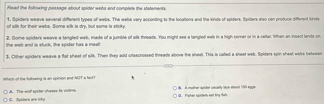 Read the following passage about spider webs and complete the statements.
1. Spiders weave several different types of webs. The webs vary according to the locations and the kinds of spiders. Spiders also can produce different kinds
of silk for their webs. Some silk is dry, but some is sticky.
2. Some spiders weave a tangled web, made of a jumble of silk threads. You might see a tangled web in a high corner or in a cellar. When an insect lands on
the web and is stuck, the spider has a meal!
3. Other spiders weave a flat sheet of silk. Then they add crisscrossed threads above the sheet. This is called a sheet web. Spiders spin sheet webs between
Which of the following is an opinion and NOT a fact?
A. The wolf spider chases its victims. B. A mother spider usually lays about 100 eggs.
C. Spiders are icky. D. Fisher spiders eat tiny fish.