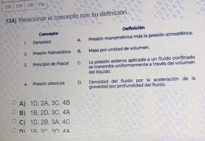 138 139 140 Fin
134) Relacionar el concepto con su definición
Concepto Definición
1. Densidad A Presión manométrica más la presión atmosférica.
2. Presión hidrostática B. Masa por unidad de volumen.
3. Principio de Pascal C. La presión externa aplicada a un fluido confinado
se transmite uniformemente a través del volumen
del líquido.
4. Presión absoluta D. Densidad del fluido por la aceleración de la
gravedad por profundidad del fluido.
A) 1D, 2A, 3C, 4B
B) 1B, 2D, 3C, 4A
C) 1D, 2B, 3A, 4C
N 1R 2Ω 3∩ ΔΔ