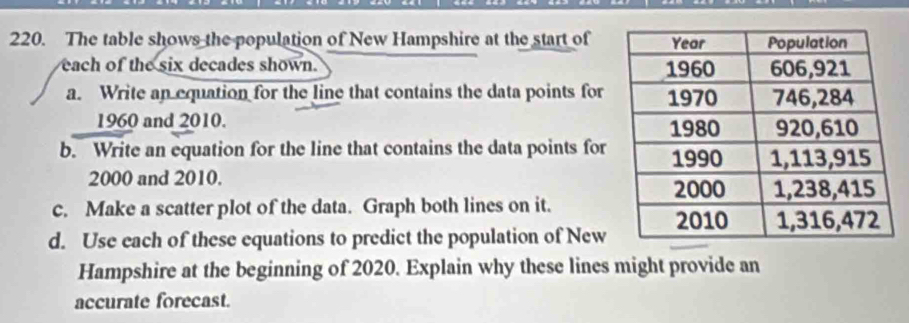 The table shows the population of New Hampshire at the start of 
each of the six decades shown. 
a. Write an equation for the line that contains the data points for
1960 and 2010. 
b. Write an equation for the line that contains the data points for
2000 and 2010. 
c. Make a scatter plot of the data. Graph both lines on it. 
d. Use each of these equations to predict the population of New 
Hampshire at the beginning of 2020. Explain why these lines might provide an 
accurate forecast.