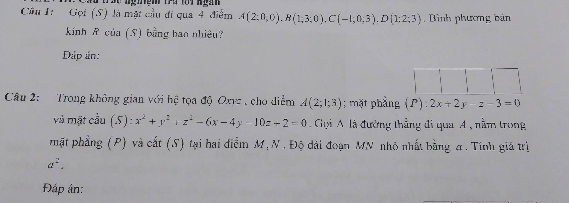 au trác nghiệm tra loi ngàn 
Câu 1: Gọi (S) là mặt cầu đi qua 4 điểm A(2;0;0), B(1;3;0), C(-1;0;3), D(1;2;3). Bình phương bán 
kính R của (S) bằng bao nhiêu? 
Đáp án: 
Câu 2: Trong không gian với hệ tọa độ Oxyz , cho điểm A(2;1;3); mặt phẳng (P):2x+2y-z-3=0
và mặt cầu (S): x^2+y^2+z^2-6x-4y-10z+2=0. Gọi △ la 1 đường thắng đi qua A , nằm trong 
mặt phẳng (P) và cắt (S) tại hai điểm M, N. Độ dài đoạn MN nhỏ nhất bằng a. Tính giá trị
a^2. 
Đáp án: