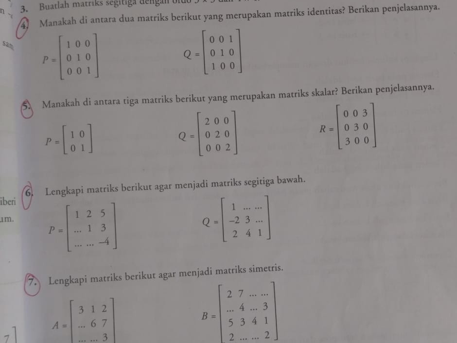 Buatlah matriks segitiga dengan on 
4) Manakah di antara dua matriks berikut yang merupakan matriks identitas? Berikan penjelasannya. 
san
P=beginbmatrix 1&0&0 0&1&0 0&0&1endbmatrix
Q=beginbmatrix 0&0&1 0&1&0 1&0&0endbmatrix
5 Manakah di antara tiga matriks berikut yang merupakan matriks skalar? Berikan penjelasannya.
P=beginbmatrix 1&0 0&1endbmatrix
Q=beginbmatrix 2&0&0 0&2&0 0&0&2endbmatrix
R=beginbmatrix 0&0&3 0&3&0 3&0&0endbmatrix
6. Lengkapi matriks berikut agar menjadi matriks segitiga bawah. 
iberi 
1m. P=beginbmatrix 1&2&5 ...&1&3 ...&-4endbmatrix Q=beginbmatrix 1&.......-2&3... 2&4&1endbmatrix 
7. Lengkapi matriks berikut agar menjadi matriks simetris. 
7 A=beginbmatrix 3&1&2 ...&6&7 ...&3endbmatrix
B=beginbmatrix 2&7&.... ...&4&...3 5&3&4&1 2...&.2endbmatrix