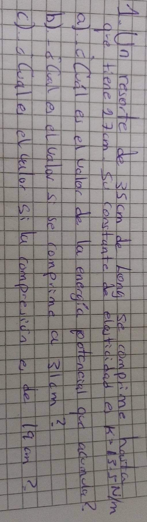 Un reserte de 3s cm de Long se compime houta 
gve Hene 2 7cm fu constante de eldfididabe k=13.5N/m
a. dcal es e ugloc de la energid potenccal gug acuanca 
b).fcale cluglar s se comeine a 3ldm? 
c).dcudle e quof si la campreidn e de lh an?