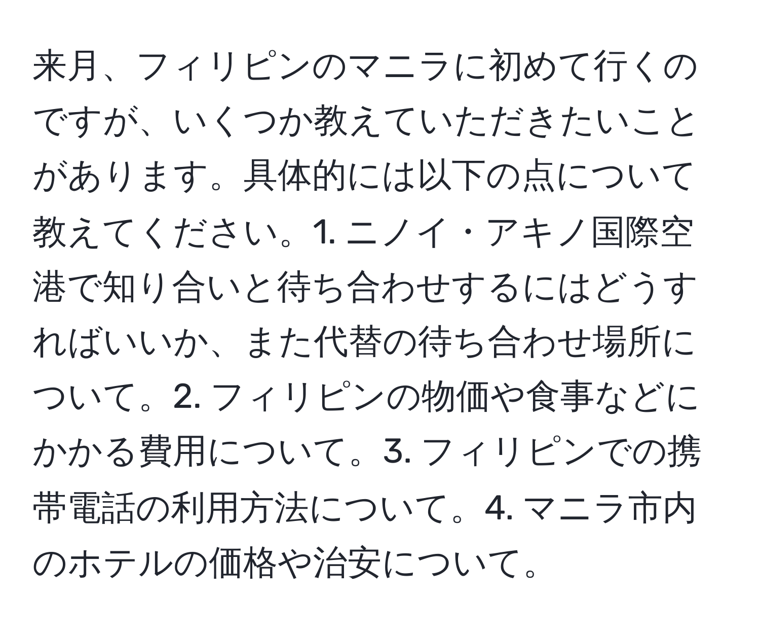 来月、フィリピンのマニラに初めて行くのですが、いくつか教えていただきたいことがあります。具体的には以下の点について教えてください。1. ニノイ・アキノ国際空港で知り合いと待ち合わせするにはどうすればいいか、また代替の待ち合わせ場所について。2. フィリピンの物価や食事などにかかる費用について。3. フィリピンでの携帯電話の利用方法について。4. マニラ市内のホテルの価格や治安について。