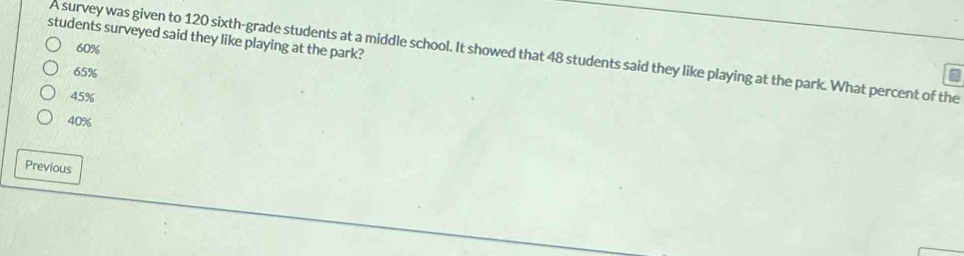 students surveyed said they like playing at the park?
60%
A survey was given to 120 sixth-grade students at a middle school. It showed that 48 students said they like playing at the park. What percent of the
65%
45%
40%
Previous