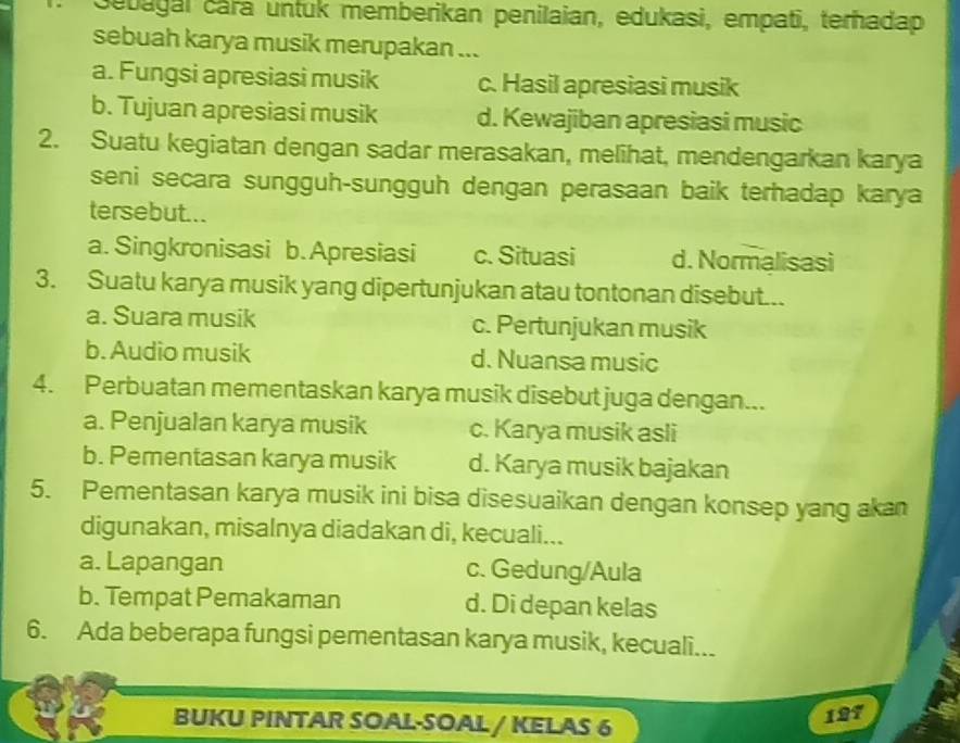 Sebagal cara untuk memberikan penilaian, edukasi, empati, terhadap
sebuah karya musik merupakan ...
a. Fungsi apresiasi musik c. Hasil apresiasi musik
b. Tujuan apresiasi musik d. Kewajiban apresiasi music
2. Suatu kegiatan dengan sadar merasakan, melihat, mendengarkan karya
seni secara sungguh-sungguh dengan perasaan baik terhadap karya
tersebut...
a. Singkronisasi b. Apresiasi c. Situasi d. Normalisasi
3. Suatu karya musik yang dipertunjukan atau tontonan disebut...
a. Suara musik c. Pertunjukan musik
b. Audio musik d. Nuansa music
4. Perbuatan mementaskan karya musik disebut juga dengan...
a. Penjualan karya musik c. Karya musik asli
b. Pementasan karya musik d. Karya musik bajakan
5. Pementasan karya musik ini bisa disesuaikan dengan konsep yang akan
digunakan, misalnya diadakan di, kecuali...
a. Lapangan c. Gedung/Aula
b. Tempat Pemakaman d. Di depan kelas
6. Ada beberapa fungsi pementasan karya musik, kecuali...
BUKU PINTAR SOAL-SOAL / KELAS 6
197