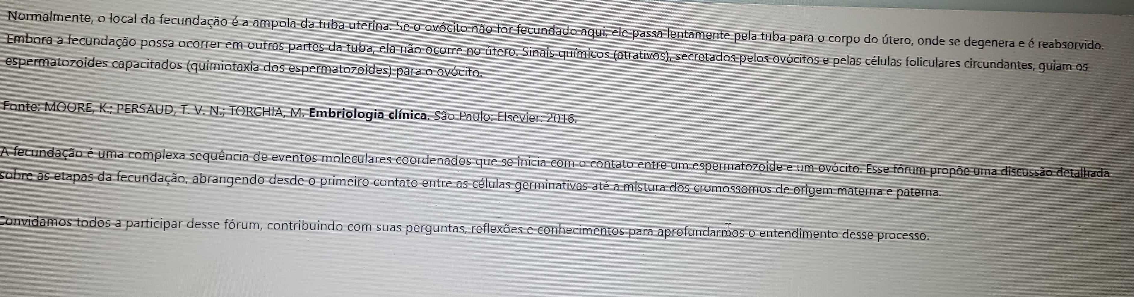 Normalmente, o local da fecundação é a ampola da tuba uterina. Se o ovócito não for fecundado aqui, ele passa lentamente pela tuba para o corpo do útero, onde se degenera e é reabsorvido. 
Embora a fecundação possa ocorrer em outras partes da tuba, ela não ocorre no útero. Sinais químicos (atrativos), secretados pelos ovócitos e pelas células foliculares circundantes, guiam os 
espermatozoides capacitados (quimiotaxia dos espermatozoides) para o ovócito. 
Fonte: MOORE, K.; PERSAUD, T. V. N.; TORCHIA, M. Embriologia clínica. São Paulo: Elsevier: 2016. 
A fecundação é uma complexa sequência de eventos moleculares coordenados que se inicia com o contato entre um espermatozoide e um ovócito. Esse fórum propõe uma discussão detalhada 
sobre as etapas da fecundação, abrangendo desde o primeiro contato entre as células germinativas até a mistura dos cromossomos de origem materna e paterna. 
Convidamos todos a participar desse fórum, contribuindo com suas perguntas, reflexões e conhecimentos para aprofundarmos o entendimento desse processo.