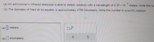 An astronomer's infrared telescope is able to detect radiation with a wavelength of 4.39* 10^(-5) meters. W rite th i 
(b) The diameter of Mars at its equator is approximately 6790 kilometers. Write this number in scientific notation. 
(a) meters
□ . □ /□  
(b) □ kilometers
×