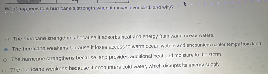 What happens to a hurricane's strength when it moves over land, and why?
The hurricane strengthens because it absorbs heat and energy from warm ocean waters.
The hurricane weakens because it loses access to warm ocean waters and encounters cooler temps from land.
The hurricane strengthens because land provides additional heat and moisture to the storm.
The hurricane weakens because it encounters cold water, which disrupts its energy supply.