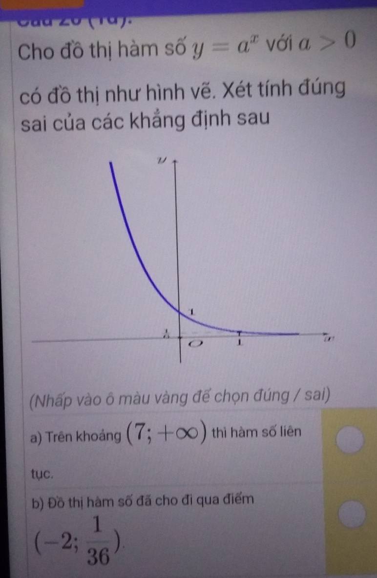 Cho đồ thị hàm số y=a^x với a>0
có đồ thị như hình vẽ. Xét tính đúng 
sai của các khẳng định sau 
(Nhấp vào ô màu vàng đế chọn đúng / sai) 
a) Trên khoảng (7;+∈fty ) thì hàm số liên 
tục. 
b) Đồ thị hàm số đã cho đi qua điểm
(-2; 1/36 ).