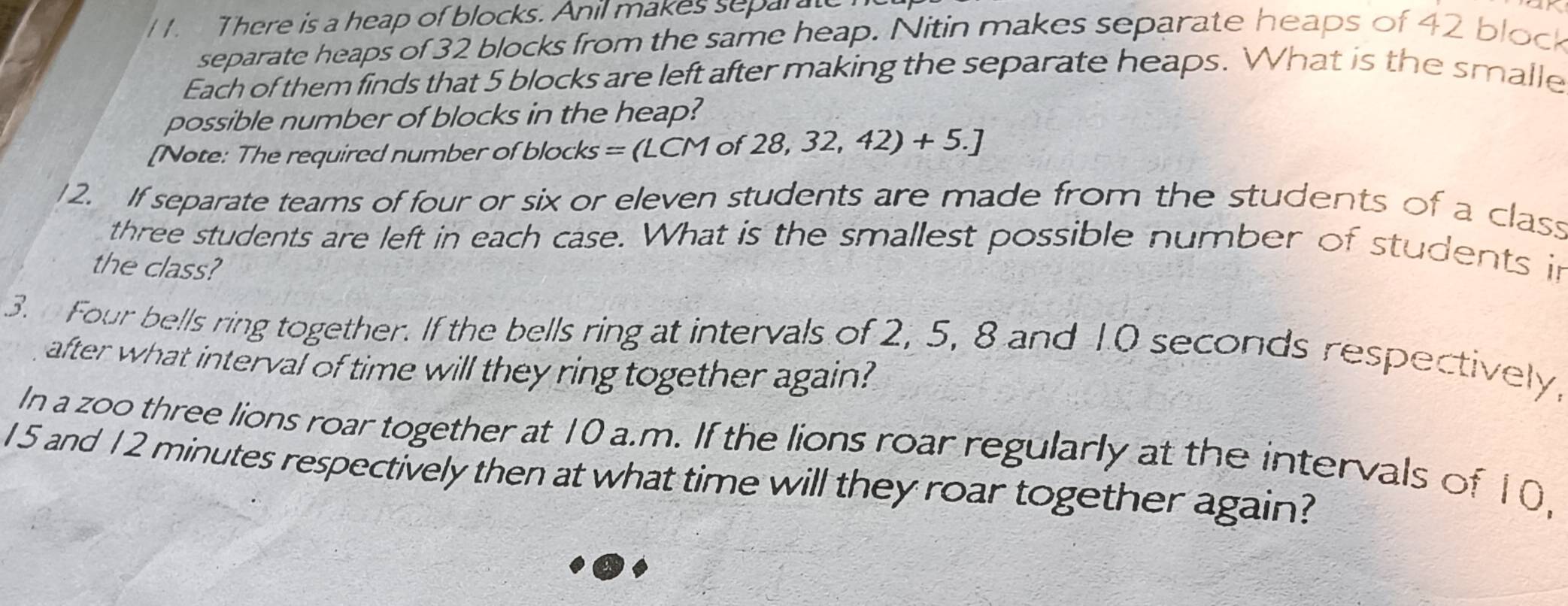 There is a heap of blocks. Anil makes separt 
separate heaps of 32 blocks from the same heap. Nitin makes separate heaps of 42 block 
Each of them finds that 5 blocks are left after making the separate heaps. What is the smalle 
possible number of blocks in the heap? 
[ ote: The required number of blocks = ( L (LCMof28,32,42)+5.]
12. If separate teams of four or six or eleven students are made from the students of a class 
three students are left in each case. What is the smallest possible number of students in 
the class? 
3. Four bells ring together. If the bells ring at intervals of 2, 5, 8 and 10 seconds respectively, 
after what interval of time will they ring together again? 
In a zoo three lions roar together at 10 a.m. If the lions roar regularly at the intervals of 10,
15 and 12 minutes respectively then at what time will they roar together again?