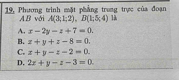 Phương trình mặt phẳng trung trực của đoạn
AB với A(3;1;2), B(1;5;4) là
A. x-2y-z+7=0.
B. x+y+z-8=0.
C. x+y-z-2=0.
D. 2x+y-z-3=0.