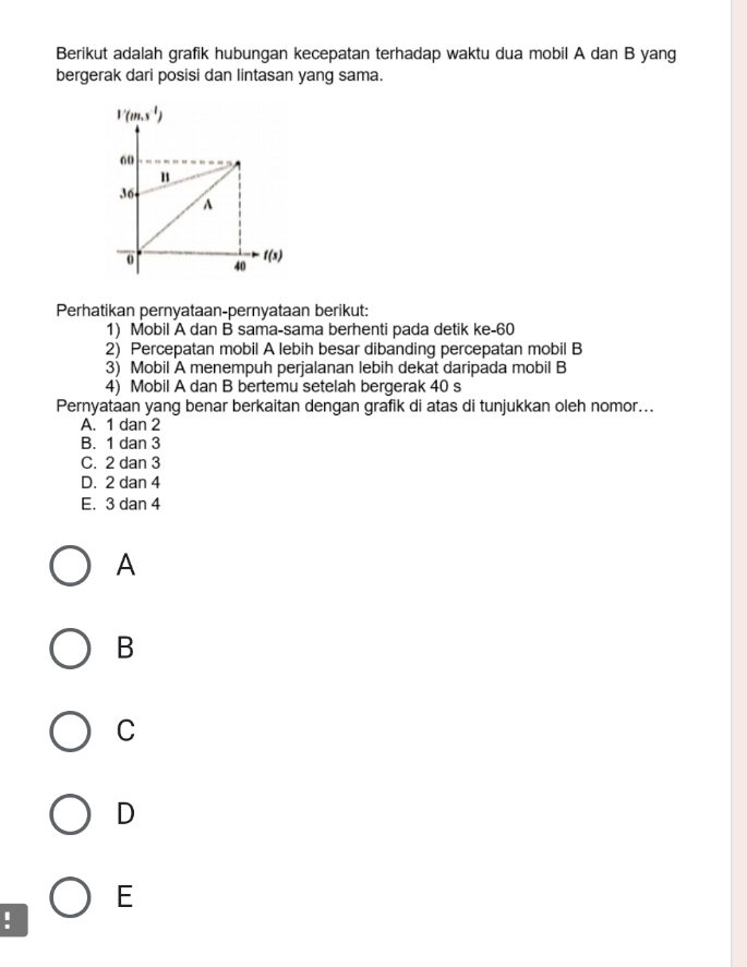 Berikut adalah grafik hubungan kecepatan terhadap waktu dua mobil A dan B yang
bergerak dari posisi dan lintasan yang sama.
Perhatikan pernyataan-pernyataan berikut:
1) Mobil A dan B sama-sama berhenti pada detik ke-60
2) Percepatan mobil A lebih besar dibanding percepatan mobil B
3) Mobil A menempuh perjalanan lebih dekat daripada mobil B
4) Mobil A dan B bertemu setelah bergerak 40 s
Pernyataan yang benar berkaitan dengan grafik di atas di tunjukkan oleh nomor...
A. 1 dan 2
B. 1 dan 3
C. 2 dan 3
D. 2 dan 4
E. 3 dan 4
A
B
C
D
E
!