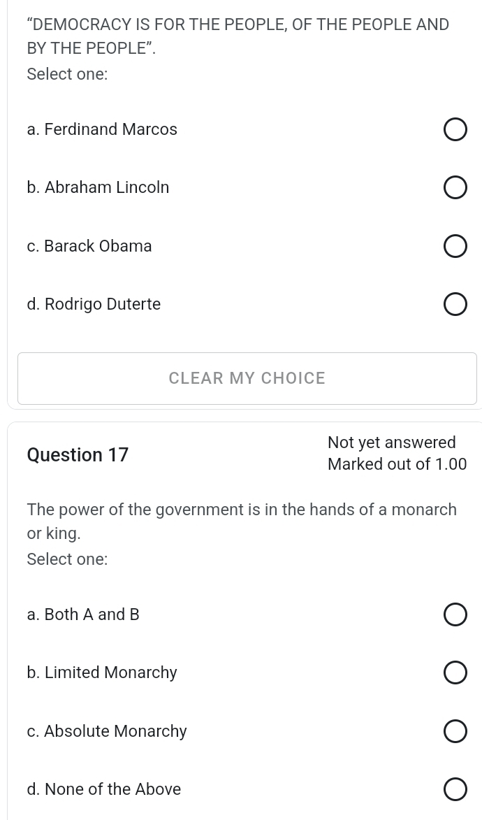 “DEMOCRACY IS FOR THE PEOPLE, OF THE PEOPLE AND
BY THE PEOPLE”.
Select one:
a. Ferdinand Marcos
b. Abraham Lincoln
c. Barack Obama
d. Rodrigo Duterte
CLEAR MY CHOICE
Not yet answered
Question 17
Marked out of 1.00
The power of the government is in the hands of a monarch
or king.
Select one:
a. Both A and B
b. Limited Monarchy
c. Absolute Monarchy
d. None of the Above