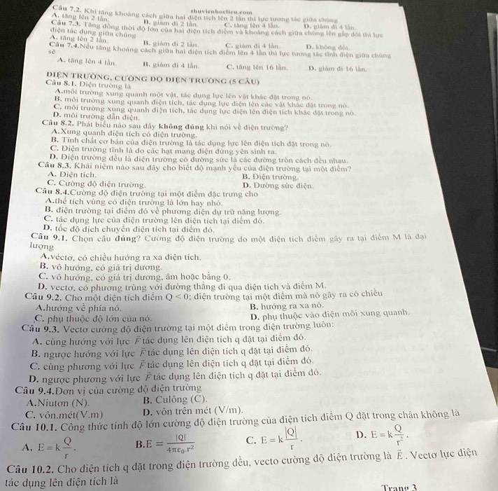 thuvienhoclieu.com
A. tăng lên 2 lần Câu 7,2. Khi tặng khoảng cách giữa hai điện tích lên 2 lần thì lực tương tác giữa chùng
B. giám di 2 lần C. tăng lên 4 lần D. giàm đi 4 lần
Câu 7.3. Tăng đồng thời độ lớn của hai điện tích điệm và khoảng cách giữa chúng lên gấp đôi thì lực
diện tác dụng giữa chủng
A. tăng lên 2 lần B. giám di 2 lần. C. giàm đi 4 lần D. không dài
Cầu 7,4.Nếu tăng khoảng cách giữa hai điện tích điểm lên 4 lằn thì lực tương tác tĩnh điện giữa chúng
sē
A. tāng lên 4 lần. B. giám đi 4 lần. C. tăng lên 16 lần D. giǎm đí 16 lần.
điện trường, cường độ điện trường (5 câu)
Câu 8.1. Diện trường là
A. mỗi trường xung quanh một vật, tác dụng lực lên vật khác đặt trong nó.
B. môi trường xung quanh điện tích, tác dụng lực điện lên các vật khác đặt trong nó
C. môi trường xung quanh diện tích, tác dụng lực điện lên diện tích khác đặt trong nó.
D. môi trường dẫn điện
Câu 8.2. Phát biểu nào sau đây không đúng khi nói về điện trường?
A.Xung quanh điện tích có điện trường.
B. Tính chất cơ bản của điện trường là tác dụng lực lên điện tích đặt trong nó.
C. Điện trường tĩnh là do các hạt mang điện đứng yên sinh ra.
D. Diện trường đều là diện trường có đường sức là các đường tròn cách đều nhau.
Câu 8,3. Khái niệm nào sau đây cho biết độ mạnh yếu của điện trường tại một điểm?
A. Điện tích. B. Diện trường
C. Cường độ điện trường. D. Đường sức điện.
Cầu 8.4.Cường độ điện trường tại một điểm đặc trưng cho
A.thể tích vùng có điện trường là lớn hay nhỏ.
B. điện trường tại điểm đó về phương diện dự trữ năng lượng
C. tác dụng lực của điện trường lên điện tích tại điểm đó.
D. tốc độ dịch chuyển điện tích tại điểm đó.
Câu 9.1. Chọn câu đúng? Cường độ điện trường do một điện tích điễm gây ra tại điểm M là đại
lượng
Avéctơ, có chiều hướng ra xa điện tích.
B. vô hướng, có giá trị dương.
C. vô hướng, có giá trị dương, âm hoặc bằng 0.
D. vectơ, có phương trùng với đường thẳng đi qua diện tích và điểm M.
Câu 9.2. Cho một diện tích điểm Q<0</tex> : điện trường tại một điểm mà nó gây ra có chiều
Ahướng về phía nó. B. hướng ra xa nó
C. phụ thuộc độ lớn của nó D. phụ thuộc vào điện môi xung quanh.
Cầu 9.3. Vectơ cường độ điện trường tại một diểm trong diện trường luôn:
A. cùng hướng với lực F tác dụng lên điện tích q đặt tại điểm đó.
B. ngược hướng với lực F tác dụng lên điện tích q đặt tại điểm đó.
C. cùng phương với lực F tác dụng lên diện tích q đặt tại diểm đó.
D. ngược phương với lực F tác dụng lên điện tích q đặt tại điểm đó.
Câu 9.4.Đơn vị của cường độ điện trường
A.Niuton (N) B. Culông (C).
C. vôn.mét(V.m) D. vôn trên mét (V/m).
Câu 10.1. Công thức tính độ lớn cường độ điện trường của diện tích điễm Q đặt trong chân không là
A. E=k Q/r . B. E=frac |Q|4π varepsilon _0.r^2 C. E=k |Q|/r . D. E=k Q/r^2 .
Câu 10.2. Cho diện tích q đặt trong điện trường đều, vecto cường độ điện trường là vector E Vectơ lực diện
tác dụng lên điện tích là Trang 3