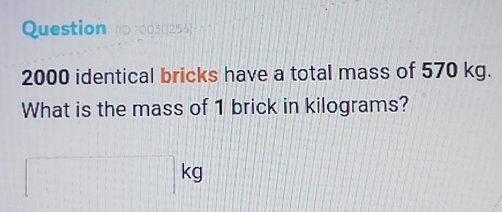 Question n0 10030254 -
2000 identical bricks have a total mass of 570 kg. 
What is the mass of 1 brick in kilograms?
kg