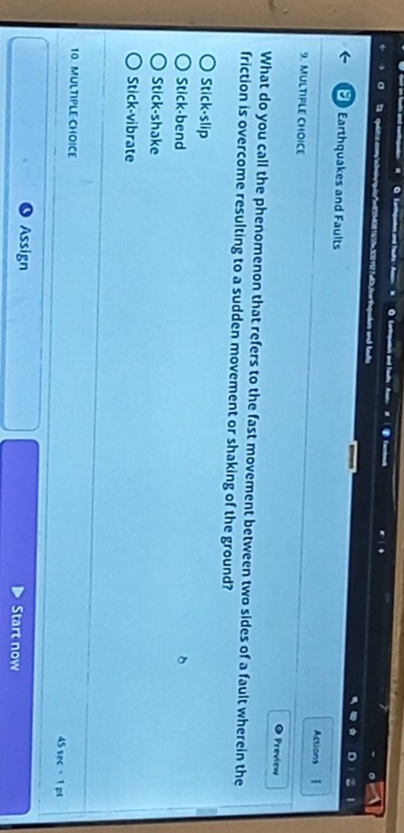 Cortquetrs and fauts fenbact
qude and ldts
Earthquakes and Faults
Actions 
9. MULTIPLE CHOICE
Preview
What do you call the phenomenon that refers to the fast movement between two sides of a fault wherein the
friction is overcome resulting to a sudden movement or shaking of the ground?
Stick-slip
Stick-bend
Stick-shake
Stick-vibrate
10. MULTIPLE CHOICE
4 sec =1 pt
Assign Start now
