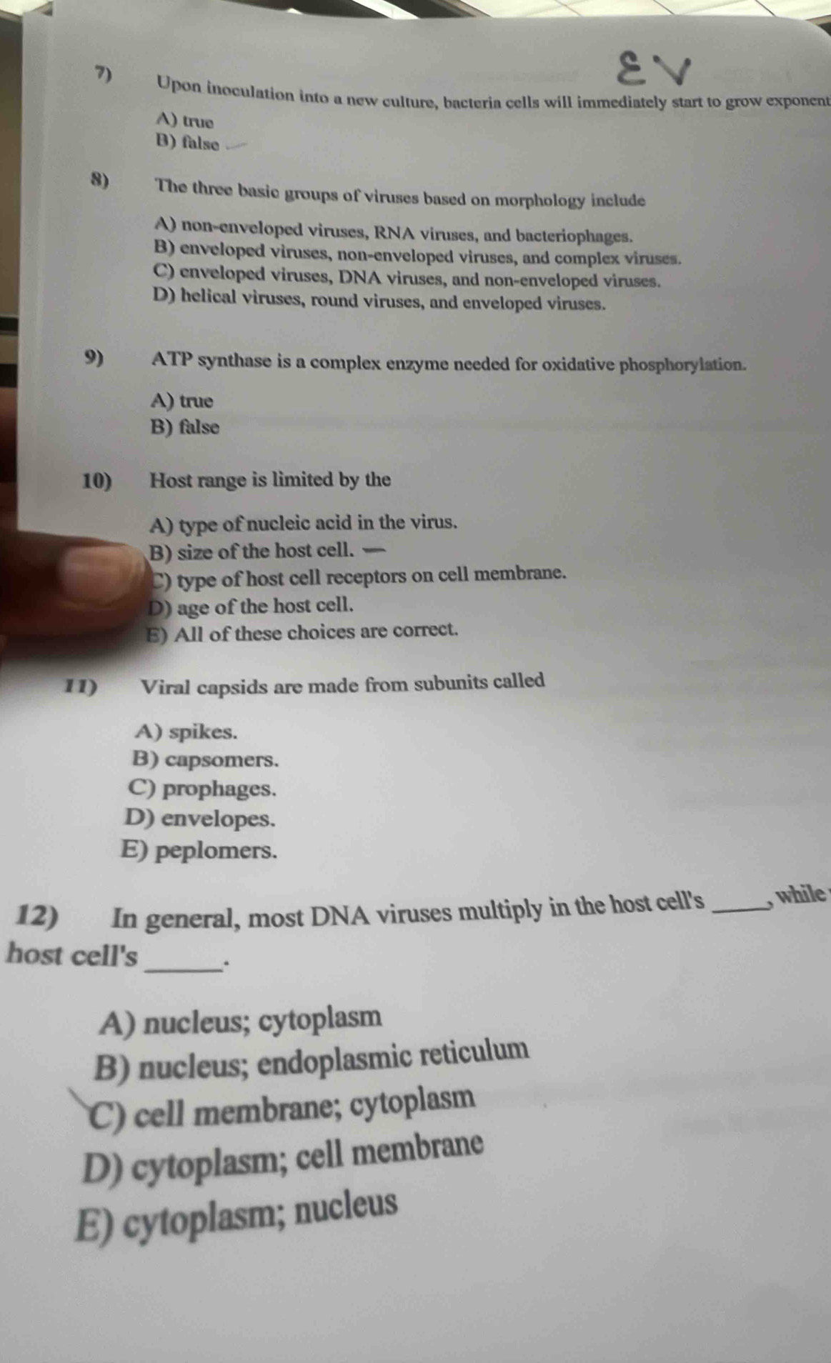 7)€ Upon inoculation into a new culture, bacteria cells will immediately start to grow exponent
A) true
B) false
8) The three basic groups of viruses based on morphology include
A) non-enveloped viruses, RNA viruses, and bacteriophages.
B) enveloped viruses, non-enveloped viruses, and complex viruses.
C) enveloped viruses, DNA viruses, and non-enveloped viruses.
D) helical viruses, round viruses, and enveloped viruses.
9) ATP synthase is a complex enzyme needed for oxidative phosphorylation.
A) true
B) false
10) Host range is limited by the
A) type of nucleic acid in the virus.
B) size of the host cell.
C) type of host cell receptors on cell membrane.
D) age of the host cell.
E) All of these choices are correct.
11) Viral capsids are made from subunits called
A) spikes.
B) capsomers.
C) prophages.
D) envelopes.
E) peplomers.
12) In general, most DNA viruses multiply in the host cell's_ while 
host cell's
_.
A) nucleus; cytoplasm
B) nucleus; endoplasmic reticulum
C) cell membrane; cytoplasm
D) cytoplasm; cell membrane
E) cytoplasm; nucleus