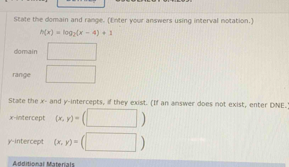 State the domain and range. (Enter your answers using interval notation.)
h(x)=log _2(x-4)+1
domain 
range 
State the x - and y-intercepts, if they exist. (If an answer does not exist, enter DNE. 
x-intercept (x,y)=
| 
y-intercept (x,y)=
_  
Additional Materials