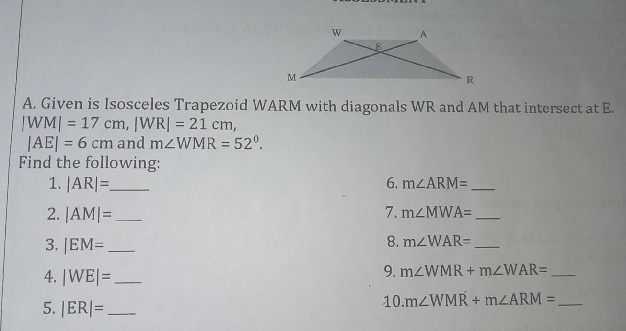 Given is Isosceles Trapezoid WARM with diagonals WR and AM that intersect at E.
|WM|=17cm, |WR|=21cm,
|AE|=6cm and m∠ WMR=52°. 
Find the following: 
1. |AR|= _ 6. m∠ ARM= _ 
2. |AM|= _7. m∠ MWA= _ 
3. |EM= _ 8. m∠ WAR= _ 
4. |WE|= _ 
9. m∠ WMR+m∠ WAR= _ 
5. |ER|= _ 
10. m∠ WMR+m∠ ARM= _